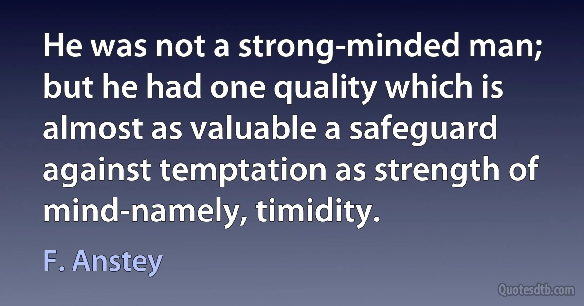 He was not a strong-minded man; but he had one quality which is almost as valuable a safeguard against temptation as strength of mind-namely, timidity. (F. Anstey)