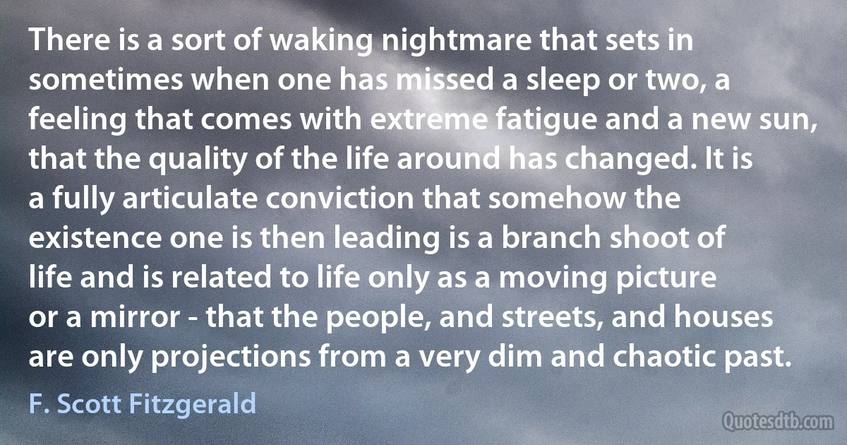 There is a sort of waking nightmare that sets in sometimes when one has missed a sleep or two, a feeling that comes with extreme fatigue and a new sun, that the quality of the life around has changed. It is a fully articulate conviction that somehow the existence one is then leading is a branch shoot of life and is related to life only as a moving picture or a mirror - that the people, and streets, and houses are only projections from a very dim and chaotic past. (F. Scott Fitzgerald)