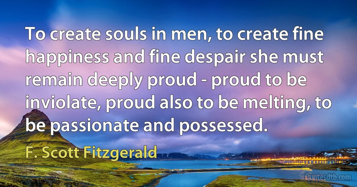 To create souls in men, to create fine happiness and fine despair she must remain deeply proud - proud to be inviolate, proud also to be melting, to be passionate and possessed. (F. Scott Fitzgerald)