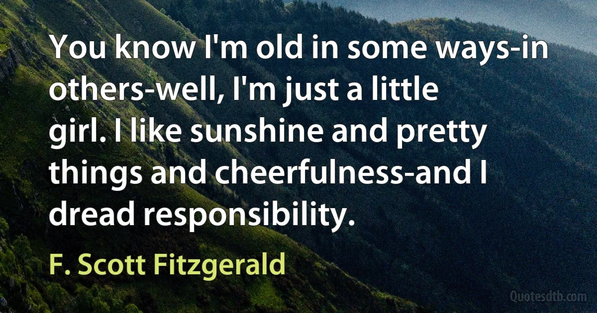 You know I'm old in some ways-in others-well, I'm just a little girl. I like sunshine and pretty things and cheerfulness-and I dread responsibility. (F. Scott Fitzgerald)