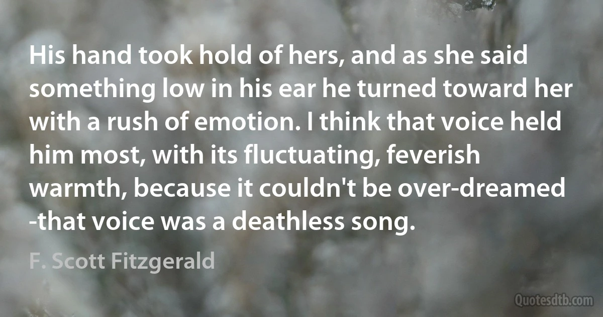 His hand took hold of hers, and as she said something low in his ear he turned toward her with a rush of emotion. I think that voice held him most, with its fluctuating, feverish warmth, because it couldn't be over-dreamed -that voice was a deathless song. (F. Scott Fitzgerald)