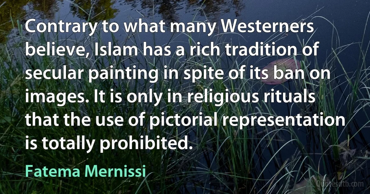 Contrary to what many Westerners believe, Islam has a rich tradition of secular painting in spite of its ban on images. It is only in religious rituals that the use of pictorial representation is totally prohibited. (Fatema Mernissi)