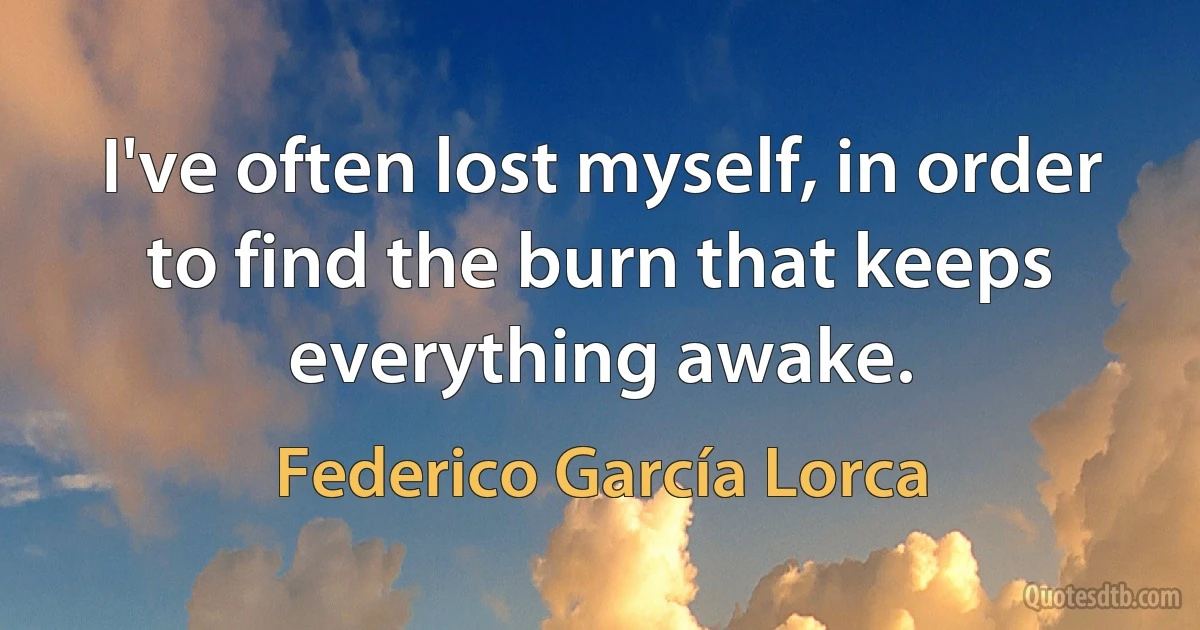 I've often lost myself, in order to find the burn that keeps everything awake. (Federico García Lorca)