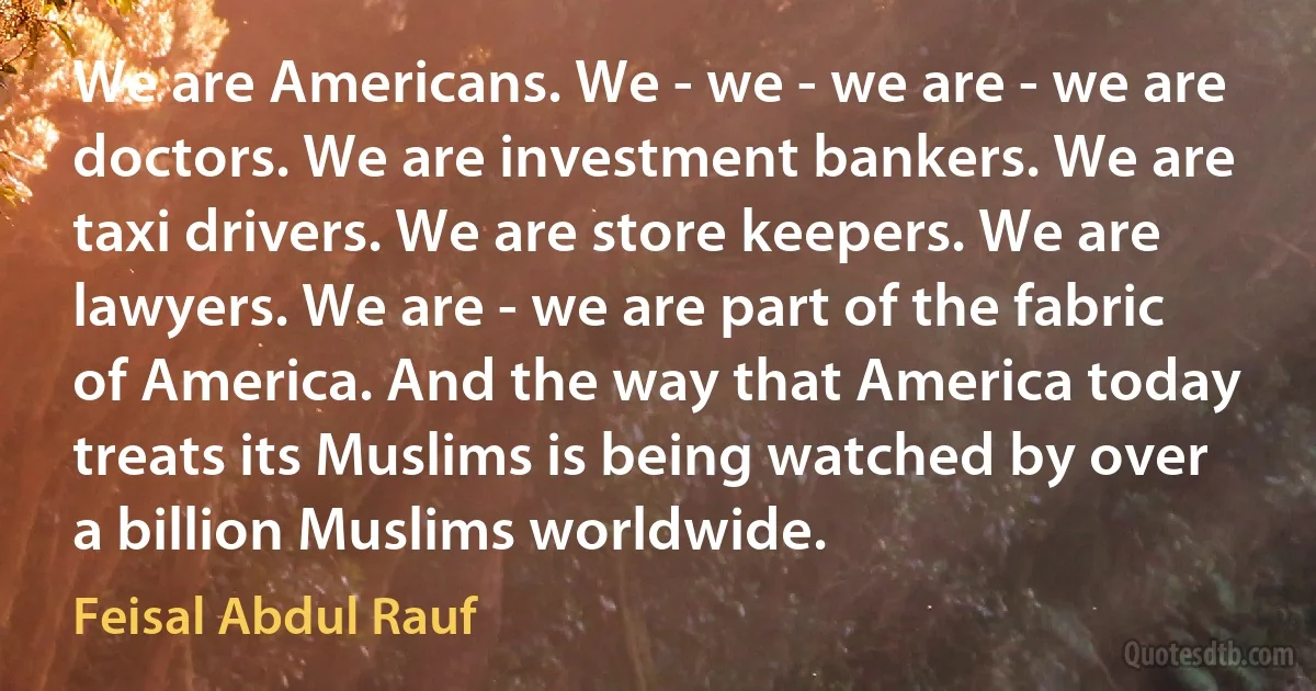 We are Americans. We - we - we are - we are doctors. We are investment bankers. We are taxi drivers. We are store keepers. We are lawyers. We are - we are part of the fabric of America. And the way that America today treats its Muslims is being watched by over a billion Muslims worldwide. (Feisal Abdul Rauf)