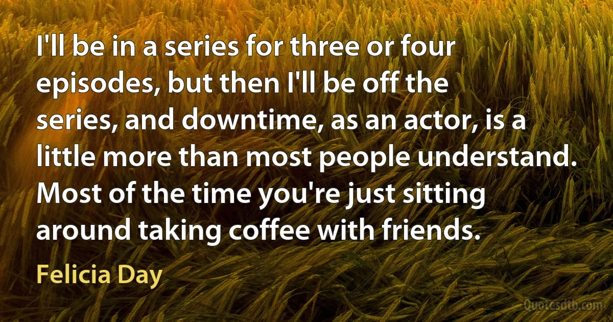 I'll be in a series for three or four episodes, but then I'll be off the series, and downtime, as an actor, is a little more than most people understand. Most of the time you're just sitting around taking coffee with friends. (Felicia Day)