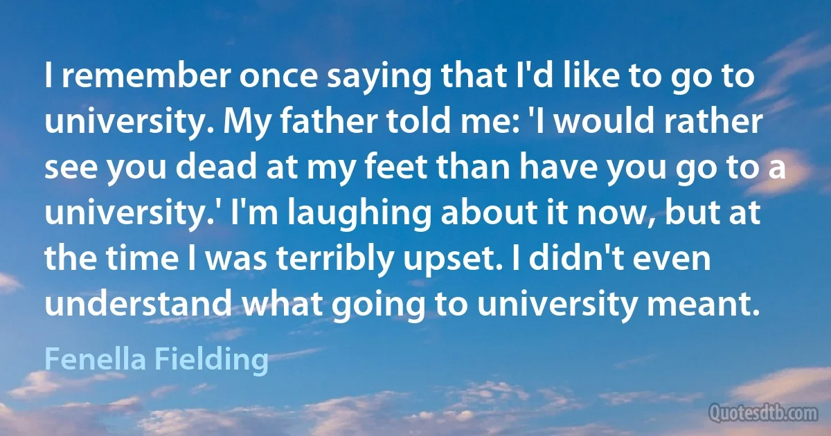 I remember once saying that I'd like to go to university. My father told me: 'I would rather see you dead at my feet than have you go to a university.' I'm laughing about it now, but at the time I was terribly upset. I didn't even understand what going to university meant. (Fenella Fielding)