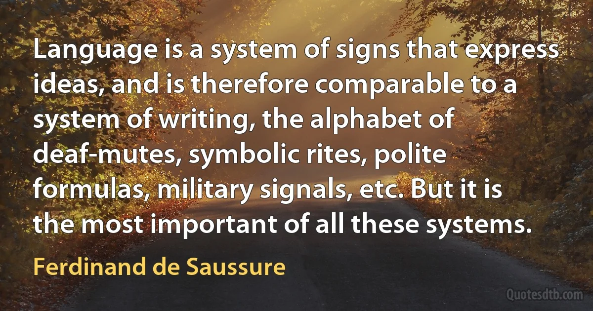 Language is a system of signs that express ideas, and is therefore comparable to a system of writing, the alphabet of deaf-mutes, symbolic rites, polite formulas, military signals, etc. But it is the most important of all these systems. (Ferdinand de Saussure)