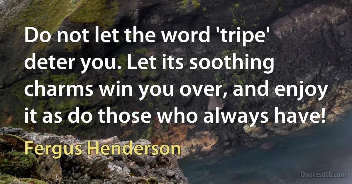 Do not let the word 'tripe' deter you. Let its soothing charms win you over, and enjoy it as do those who always have! (Fergus Henderson)