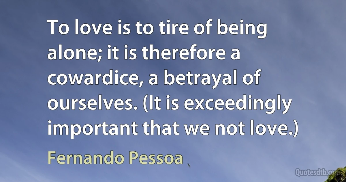 To love is to tire of being alone; it is therefore a cowardice, a betrayal of ourselves. (It is exceedingly important that we not love.) (Fernando Pessoa)