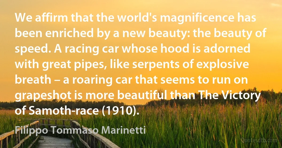 We affirm that the world's magnificence has been enriched by a new beauty: the beauty of speed. A racing car whose hood is adorned with great pipes, like serpents of explosive breath – a roaring car that seems to run on grapeshot is more beautiful than The Victory of Samoth-race (1910). (Filippo Tommaso Marinetti)