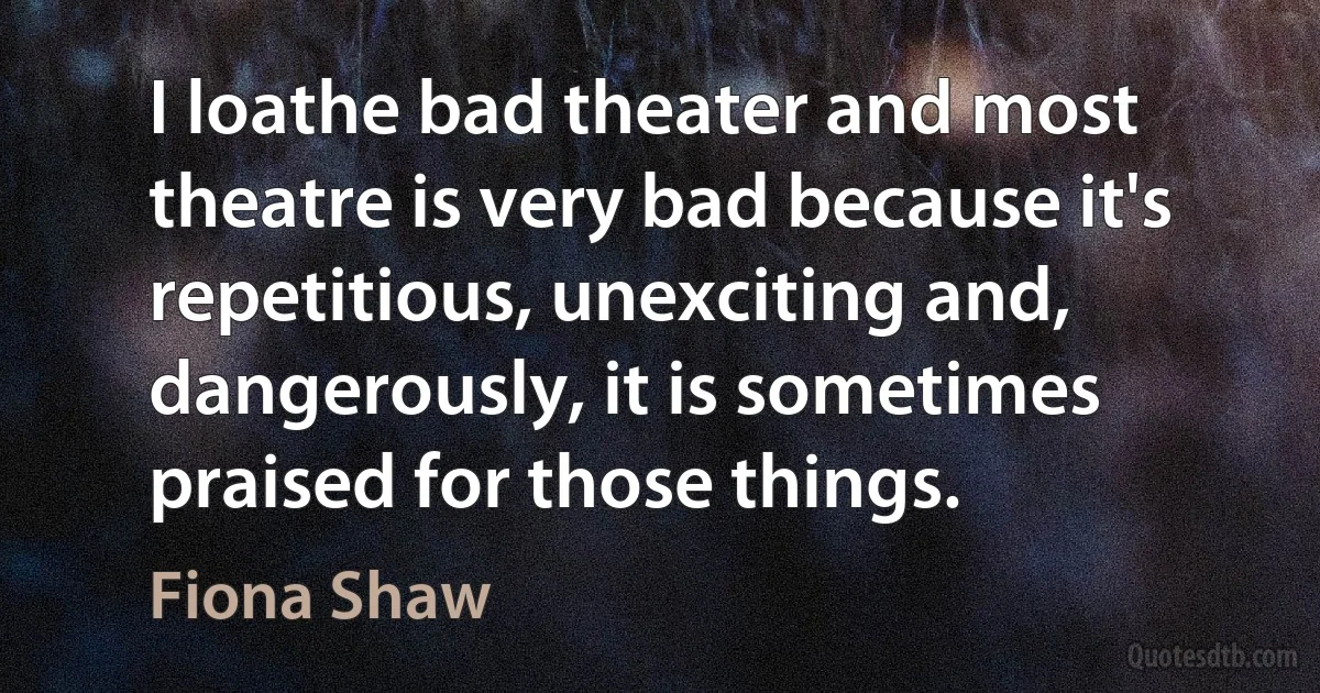 I loathe bad theater and most theatre is very bad because it's repetitious, unexciting and, dangerously, it is sometimes praised for those things. (Fiona Shaw)