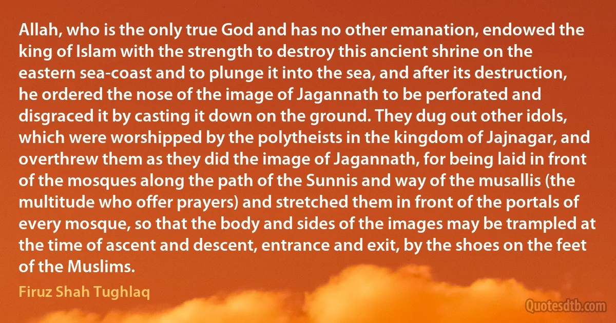 Allah, who is the only true God and has no other emanation, endowed the king of Islam with the strength to destroy this ancient shrine on the eastern sea-coast and to plunge it into the sea, and after its destruction, he ordered the nose of the image of Jagannath to be perforated and disgraced it by casting it down on the ground. They dug out other idols, which were worshipped by the polytheists in the kingdom of Jajnagar, and overthrew them as they did the image of Jagannath, for being laid in front of the mosques along the path of the Sunnis and way of the musallis (the multitude who offer prayers) and stretched them in front of the portals of every mosque, so that the body and sides of the images may be trampled at the time of ascent and descent, entrance and exit, by the shoes on the feet of the Muslims. (Firuz Shah Tughlaq)