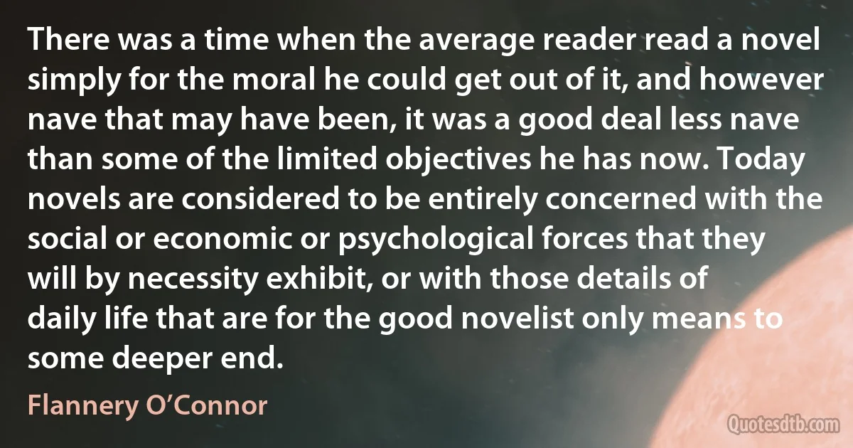 There was a time when the average reader read a novel simply for the moral he could get out of it, and however nave that may have been, it was a good deal less nave than some of the limited objectives he has now. Today novels are considered to be entirely concerned with the social or economic or psychological forces that they will by necessity exhibit, or with those details of daily life that are for the good novelist only means to some deeper end. (Flannery O’Connor)