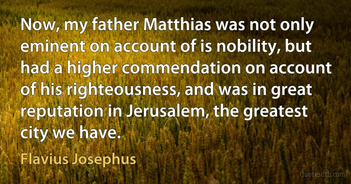 Now, my father Matthias was not only eminent on account of is nobility, but had a higher commendation on account of his righteousness, and was in great reputation in Jerusalem, the greatest city we have. (Flavius Josephus)