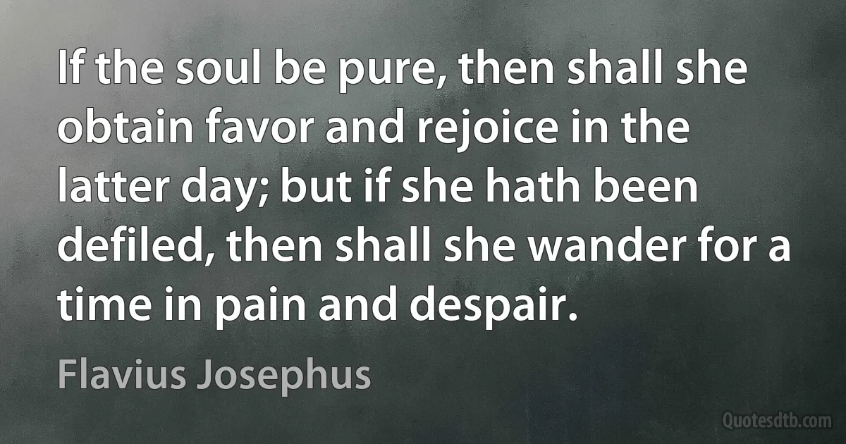 If the soul be pure, then shall she obtain favor and rejoice in the latter day; but if she hath been defiled, then shall she wander for a time in pain and despair. (Flavius Josephus)