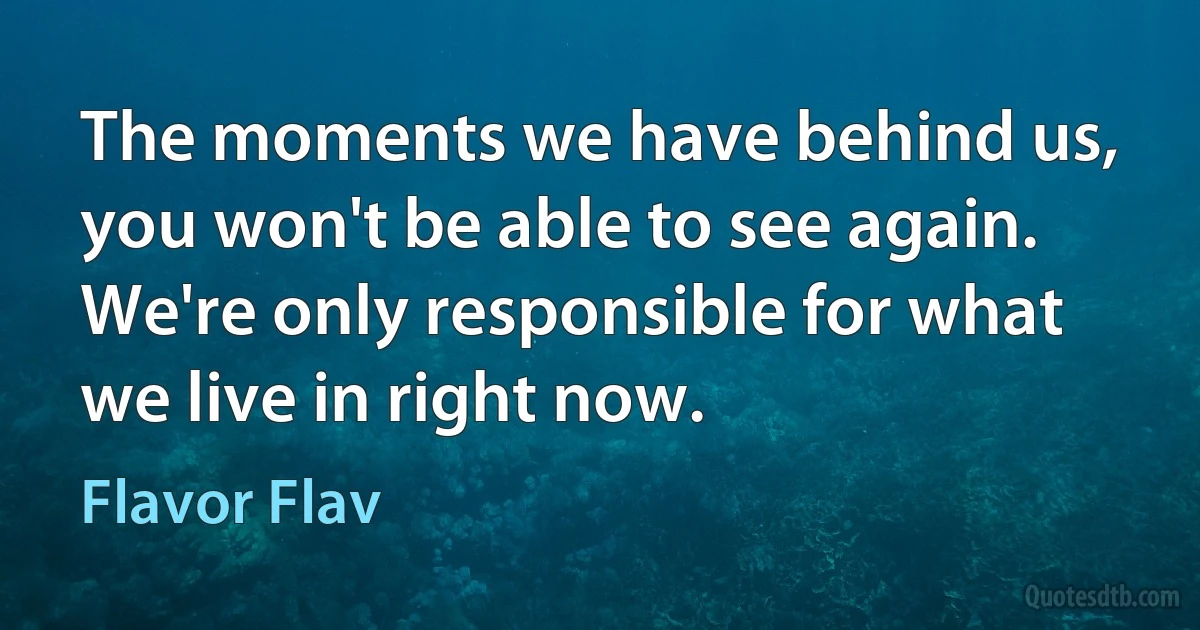 The moments we have behind us, you won't be able to see again. We're only responsible for what we live in right now. (Flavor Flav)