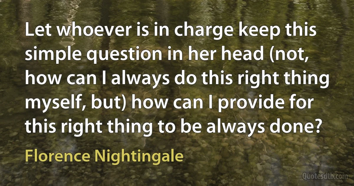 Let whoever is in charge keep this simple question in her head (not, how can I always do this right thing myself, but) how can I provide for this right thing to be always done? (Florence Nightingale)