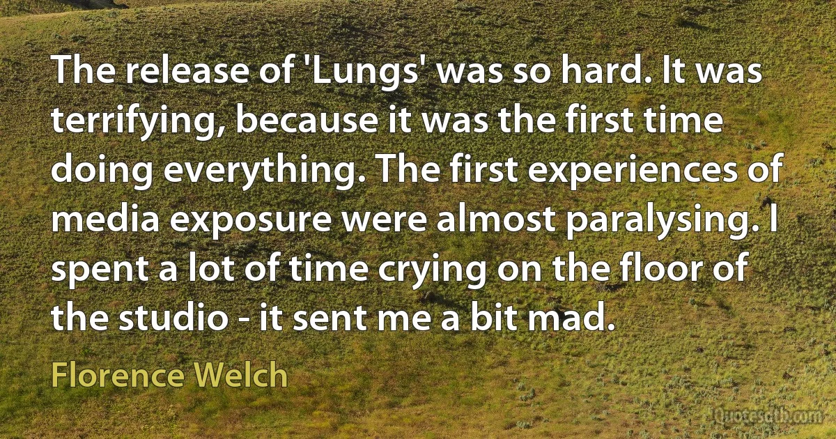 The release of 'Lungs' was so hard. It was terrifying, because it was the first time doing everything. The first experiences of media exposure were almost paralysing. I spent a lot of time crying on the floor of the studio - it sent me a bit mad. (Florence Welch)