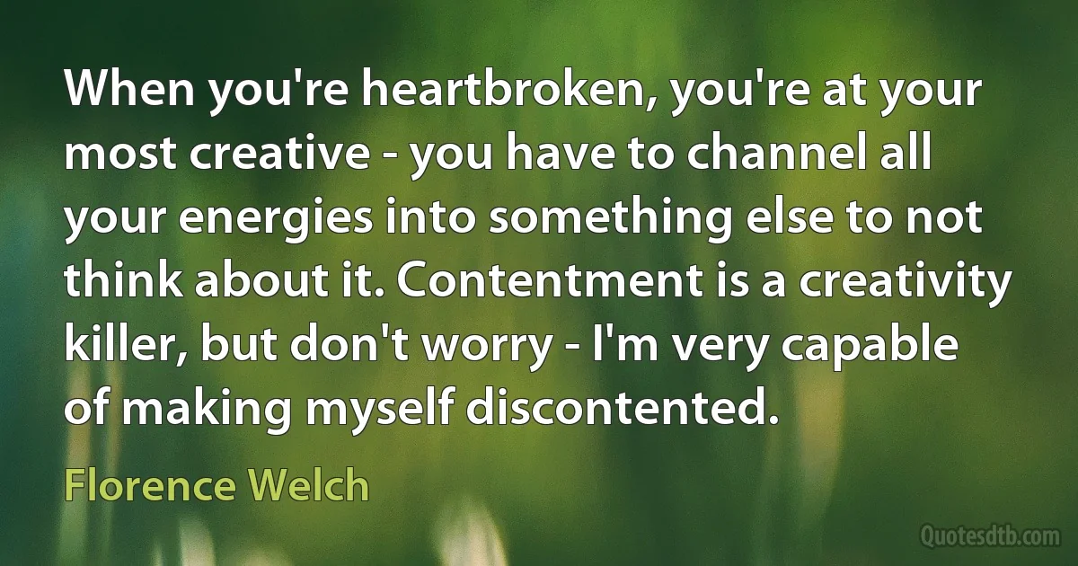 When you're heartbroken, you're at your most creative - you have to channel all your energies into something else to not think about it. Contentment is a creativity killer, but don't worry - I'm very capable of making myself discontented. (Florence Welch)