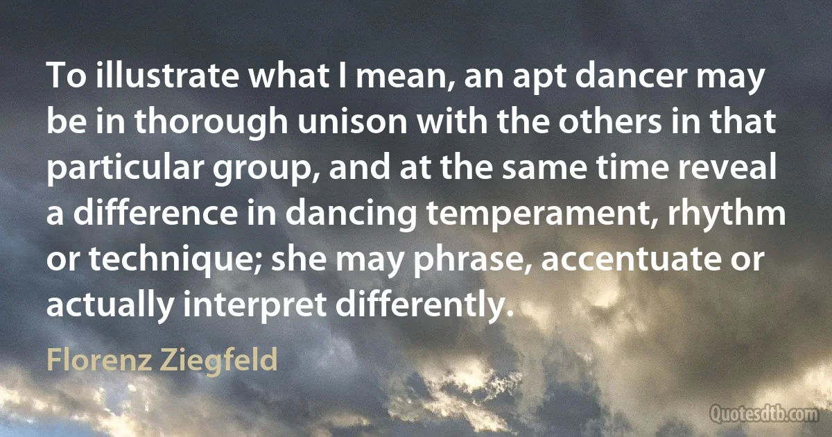 To illustrate what I mean, an apt dancer may be in thorough unison with the others in that particular group, and at the same time reveal a difference in dancing temperament, rhythm or technique; she may phrase, accentuate or actually interpret differently. (Florenz Ziegfeld)