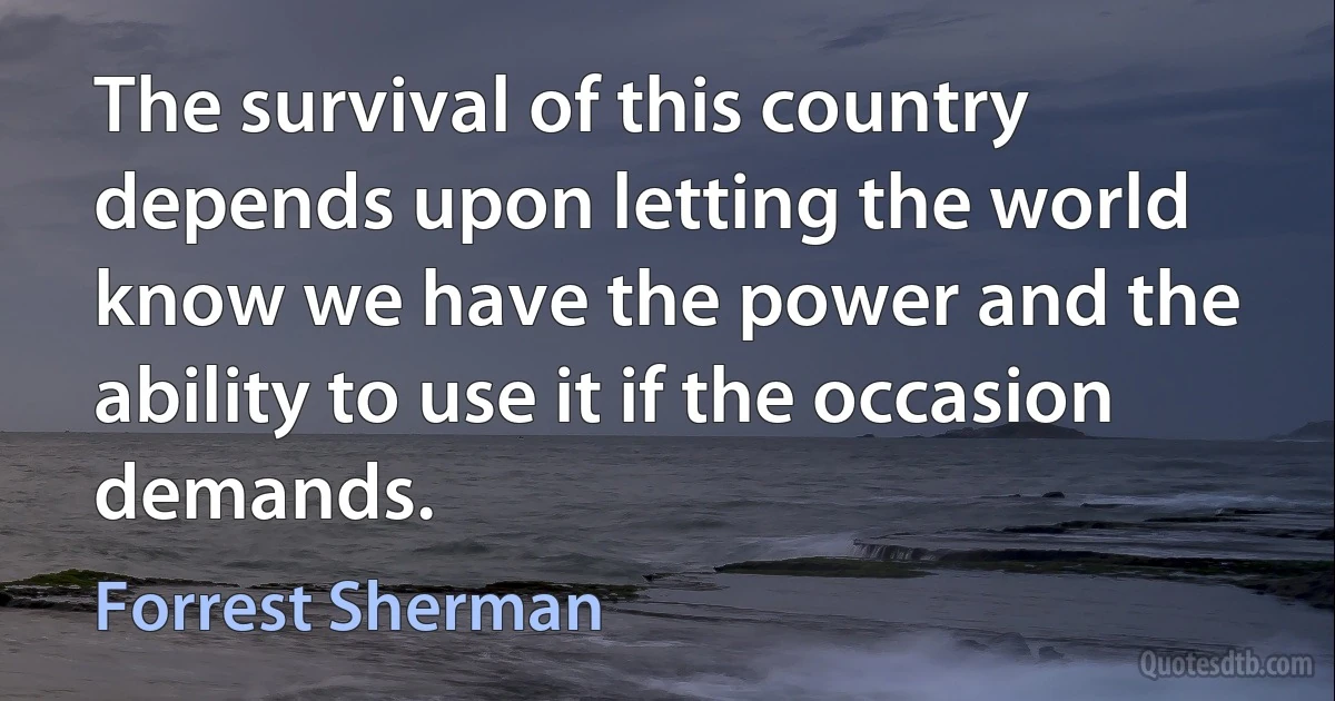 The survival of this country depends upon letting the world know we have the power and the ability to use it if the occasion demands. (Forrest Sherman)