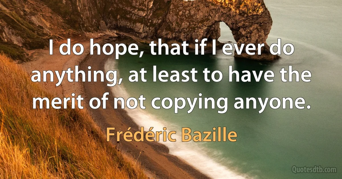 I do hope, that if I ever do anything, at least to have the merit of not copying anyone. (Frédéric Bazille)