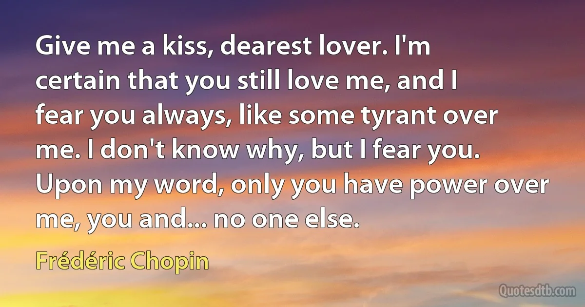 Give me a kiss, dearest lover. I'm certain that you still love me, and I fear you always, like some tyrant over me. I don't know why, but I fear you. Upon my word, only you have power over me, you and... no one else. (Frédéric Chopin)