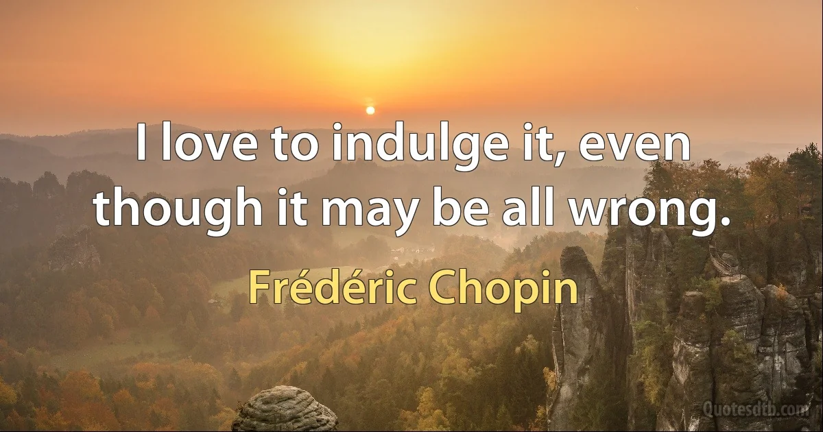 I love to indulge it, even though it may be all wrong. (Frédéric Chopin)