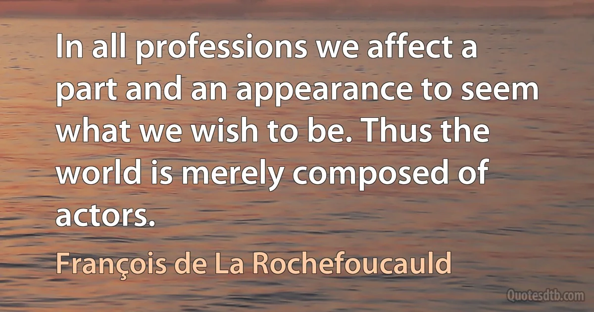 In all professions we affect a part and an appearance to seem what we wish to be. Thus the world is merely composed of actors. (François de La Rochefoucauld)