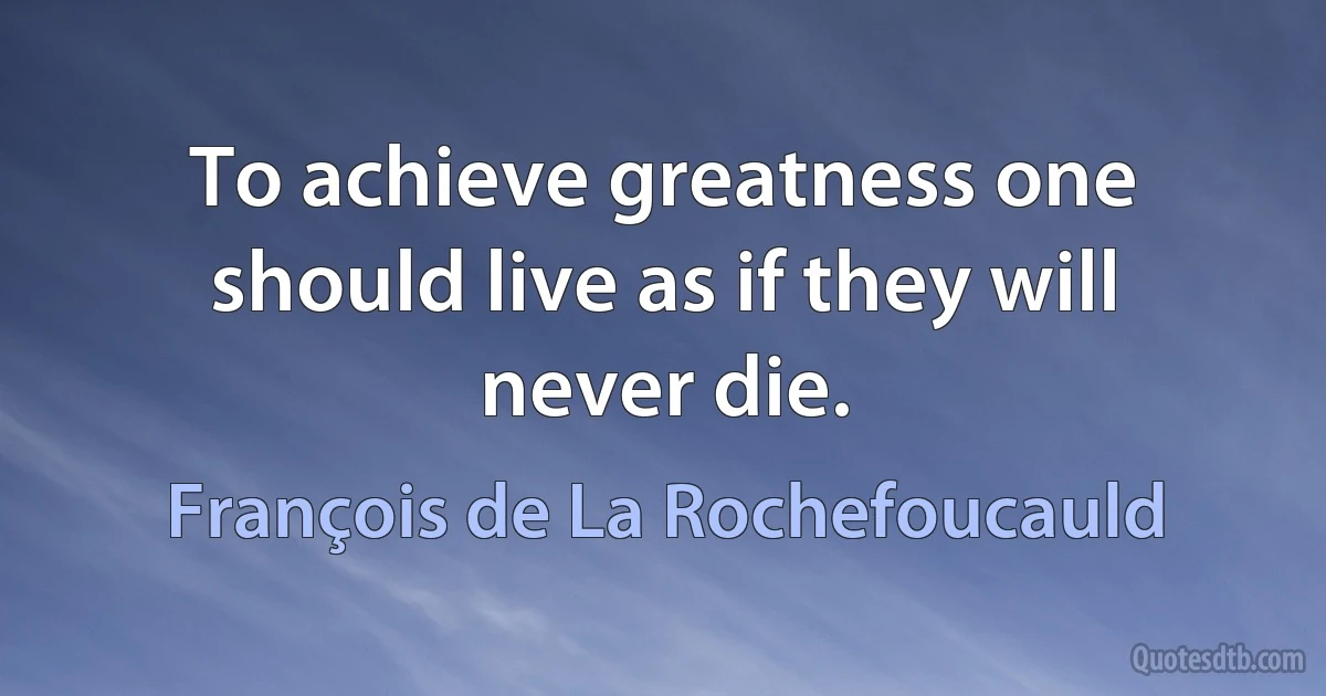 To achieve greatness one should live as if they will never die. (François de La Rochefoucauld)