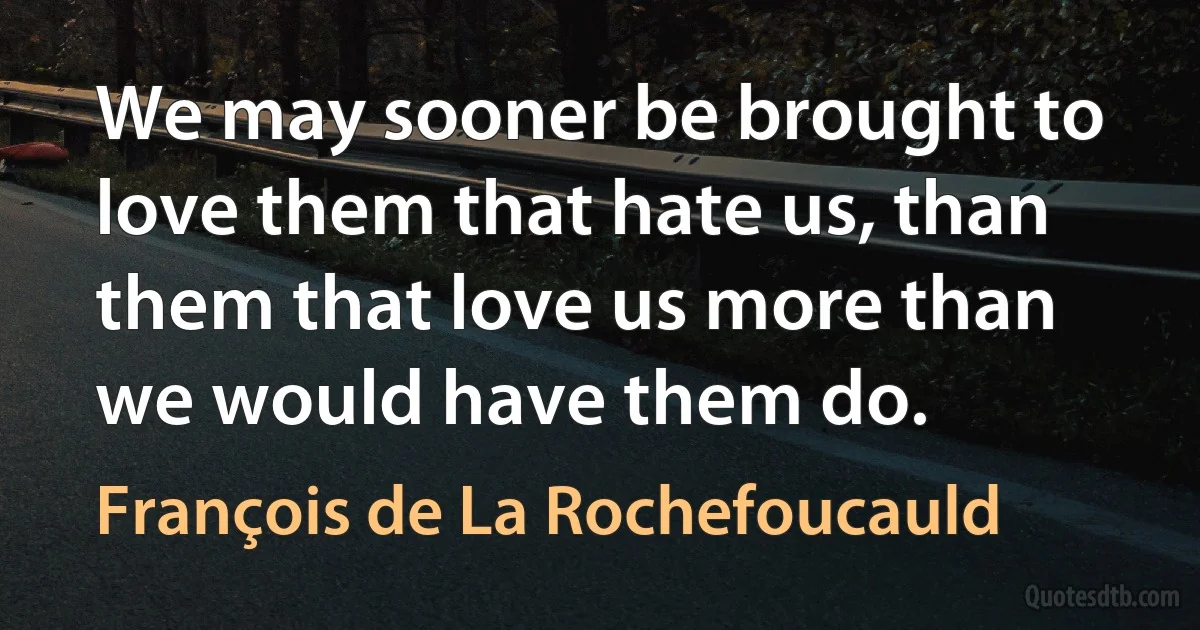 We may sooner be brought to love them that hate us, than them that love us more than we would have them do. (François de La Rochefoucauld)