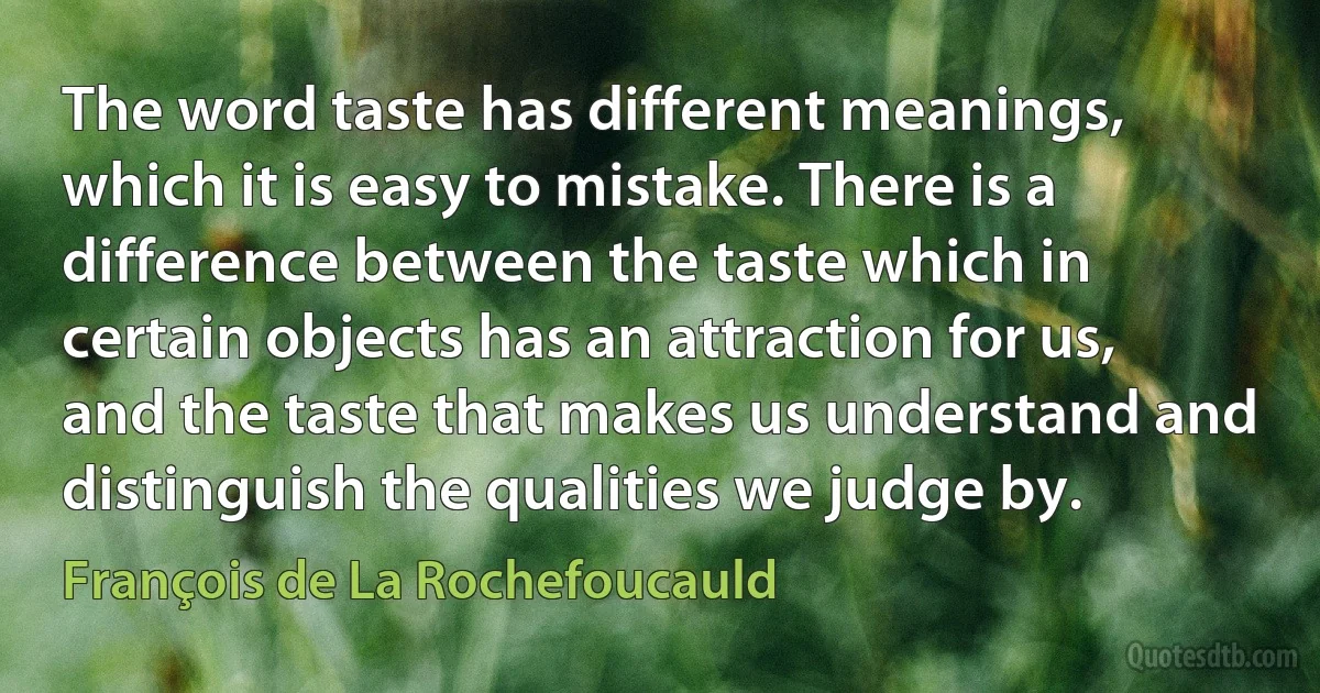 The word taste has different meanings, which it is easy to mistake. There is a difference between the taste which in certain objects has an attraction for us, and the taste that makes us understand and distinguish the qualities we judge by. (François de La Rochefoucauld)