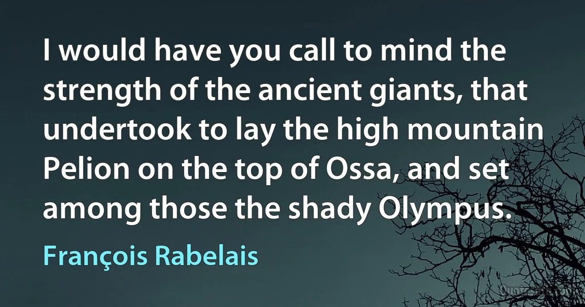 I would have you call to mind the strength of the ancient giants, that undertook to lay the high mountain Pelion on the top of Ossa, and set among those the shady Olympus. (François Rabelais)