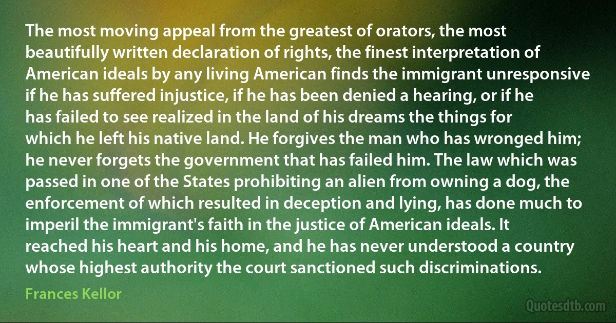 The most moving appeal from the greatest of orators, the most beautifully written declaration of rights, the finest interpretation of American ideals by any living American finds the immigrant unresponsive if he has suffered injustice, if he has been denied a hearing, or if he has failed to see realized in the land of his dreams the things for which he left his native land. He forgives the man who has wronged him; he never forgets the government that has failed him. The law which was passed in one of the States prohibiting an alien from owning a dog, the enforcement of which resulted in deception and lying, has done much to imperil the immigrant's faith in the justice of American ideals. It reached his heart and his home, and he has never understood a country whose highest authority the court sanctioned such discriminations. (Frances Kellor)