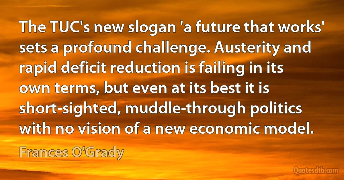 The TUC's new slogan 'a future that works' sets a profound challenge. Austerity and rapid deficit reduction is failing in its own terms, but even at its best it is short-sighted, muddle-through politics with no vision of a new economic model. (Frances O'Grady)