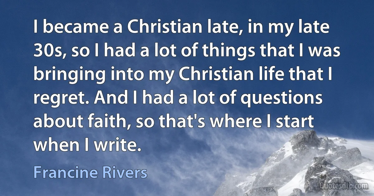 I became a Christian late, in my late 30s, so I had a lot of things that I was bringing into my Christian life that I regret. And I had a lot of questions about faith, so that's where I start when I write. (Francine Rivers)