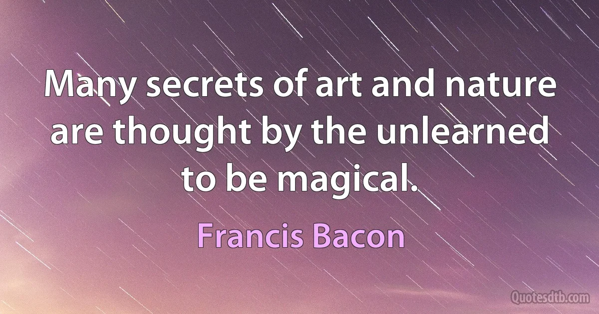 Many secrets of art and nature are thought by the unlearned to be magical. (Francis Bacon)