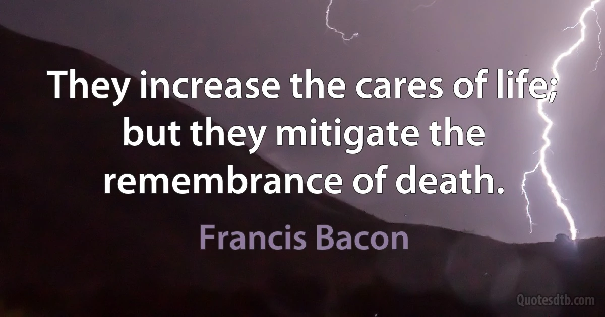 They increase the cares of life; but they mitigate the remembrance of death. (Francis Bacon)