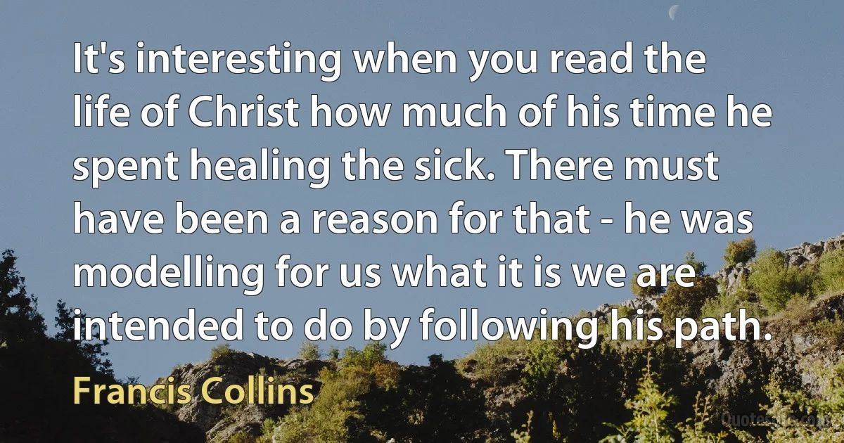 It's interesting when you read the life of Christ how much of his time he spent healing the sick. There must have been a reason for that - he was modelling for us what it is we are intended to do by following his path. (Francis Collins)