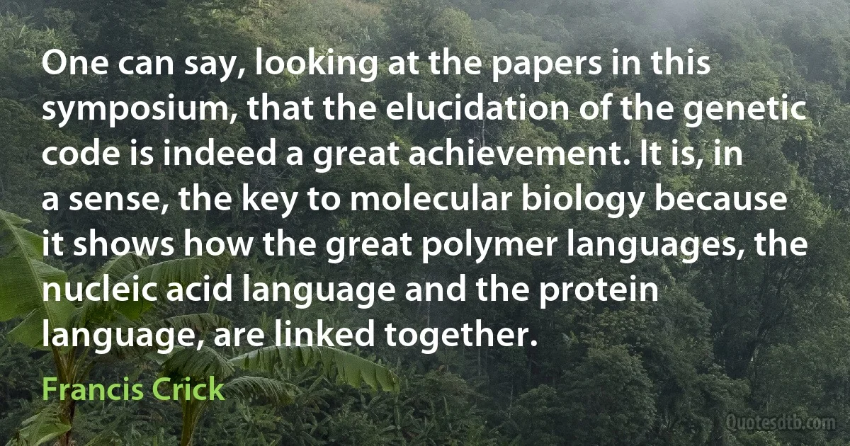 One can say, looking at the papers in this symposium, that the elucidation of the genetic code is indeed a great achievement. It is, in a sense, the key to molecular biology because it shows how the great polymer languages, the nucleic acid language and the protein language, are linked together. (Francis Crick)