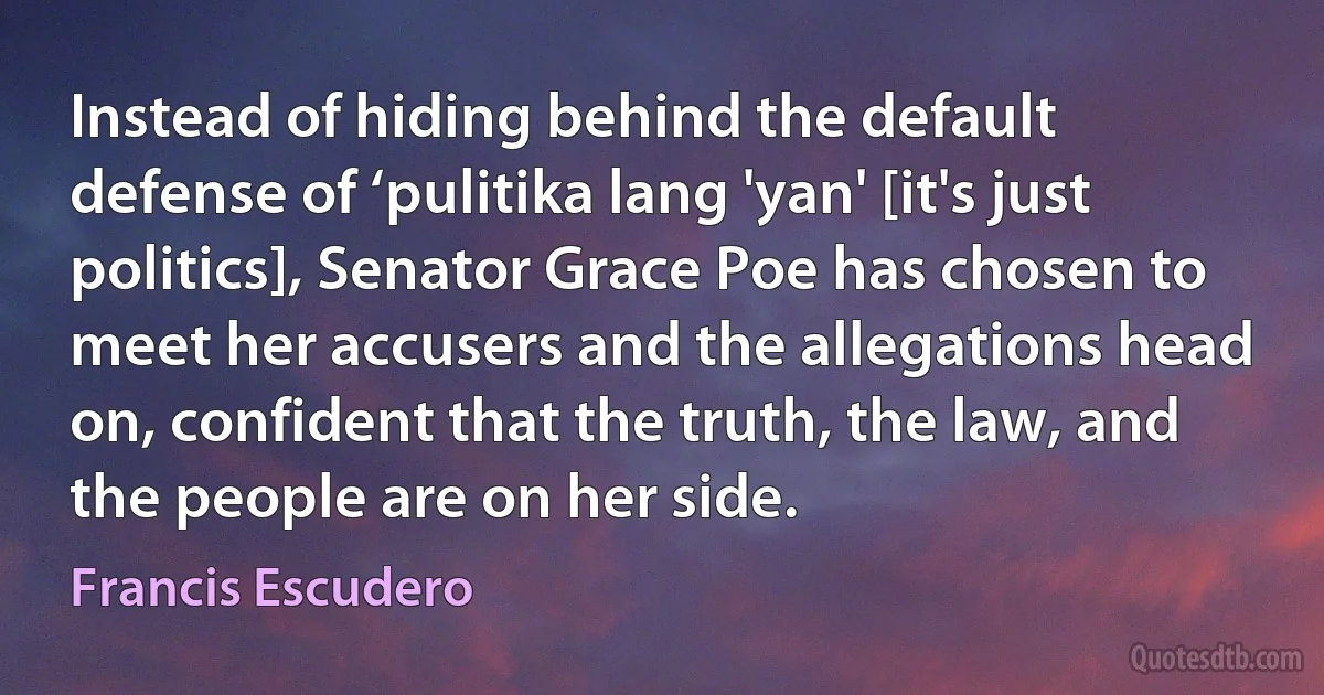 Instead of hiding behind the default defense of ‘pulitika lang 'yan' [it's just politics], Senator Grace Poe has chosen to meet her accusers and the allegations head on, confident that the truth, the law, and the people are on her side. (Francis Escudero)