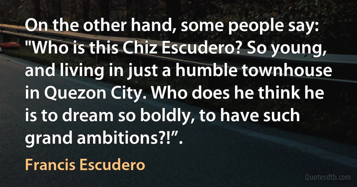 On the other hand, some people say: "Who is this Chiz Escudero? So young, and living in just a humble townhouse in Quezon City. Who does he think he is to dream so boldly, to have such grand ambitions?!”. (Francis Escudero)