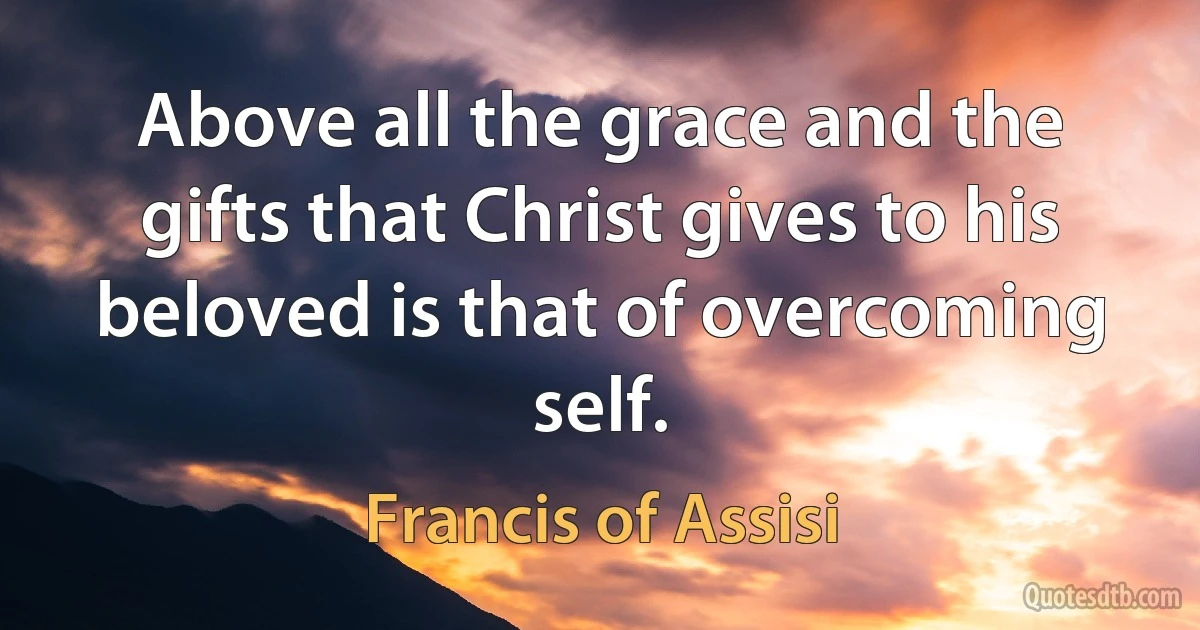 Above all the grace and the gifts that Christ gives to his beloved is that of overcoming self. (Francis of Assisi)