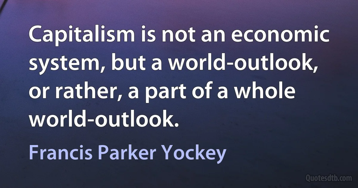 Capitalism is not an economic system, but a world-outlook, or rather, a part of a whole world-outlook. (Francis Parker Yockey)