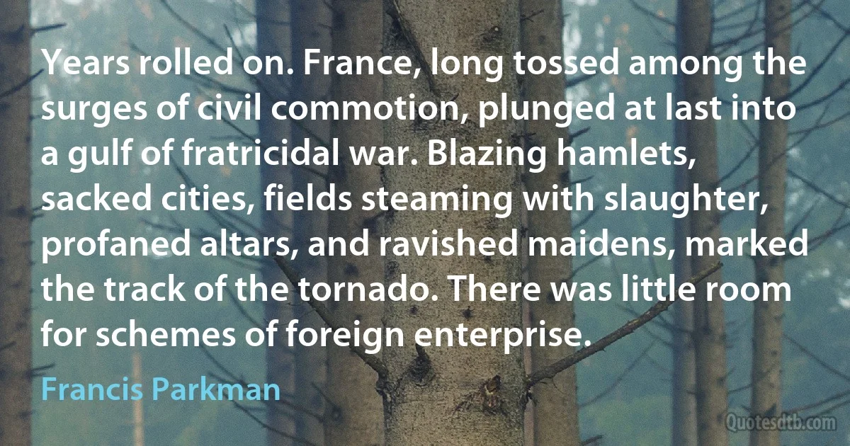 Years rolled on. France, long tossed among the surges of civil commotion, plunged at last into a gulf of fratricidal war. Blazing hamlets, sacked cities, fields steaming with slaughter, profaned altars, and ravished maidens, marked the track of the tornado. There was little room for schemes of foreign enterprise. (Francis Parkman)