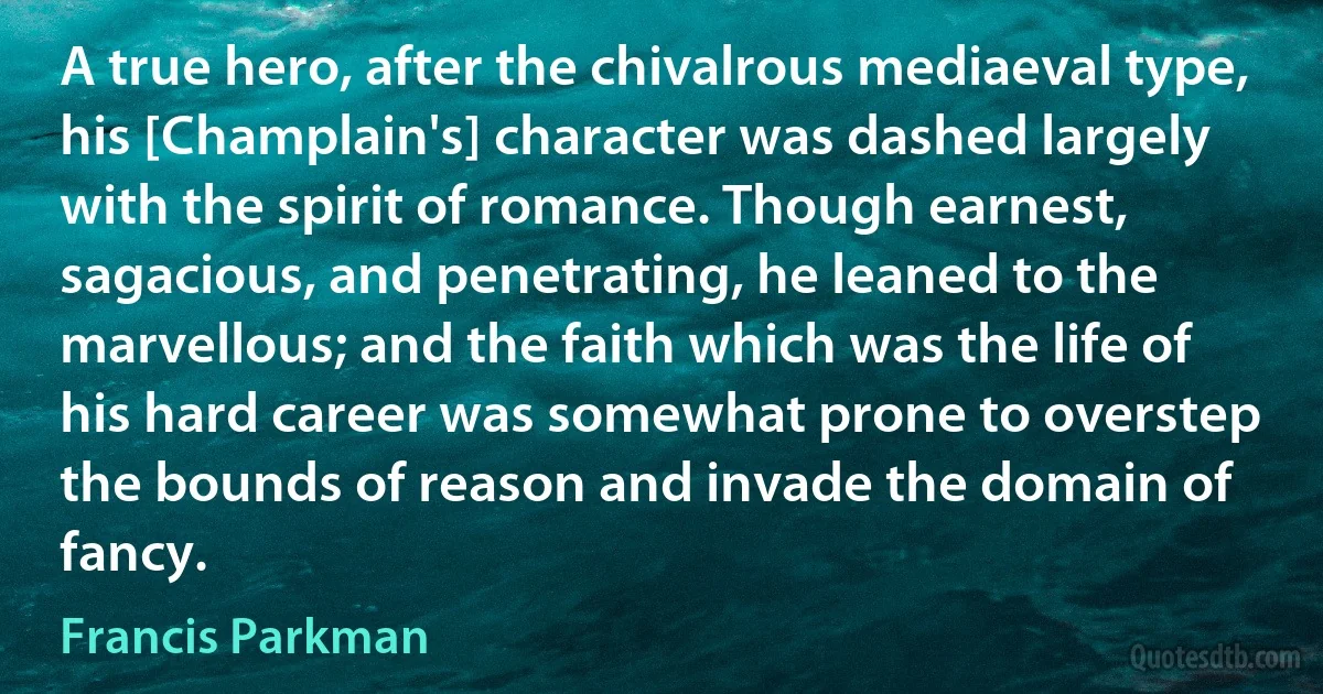 A true hero, after the chivalrous mediaeval type, his [Champlain's] character was dashed largely with the spirit of romance. Though earnest, sagacious, and penetrating, he leaned to the marvellous; and the faith which was the life of his hard career was somewhat prone to overstep the bounds of reason and invade the domain of fancy. (Francis Parkman)