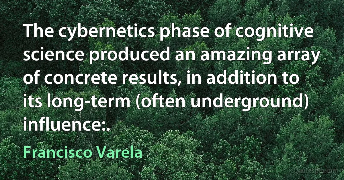 The cybernetics phase of cognitive science produced an amazing array of concrete results, in addition to its long-term (often underground) influence:. (Francisco Varela)