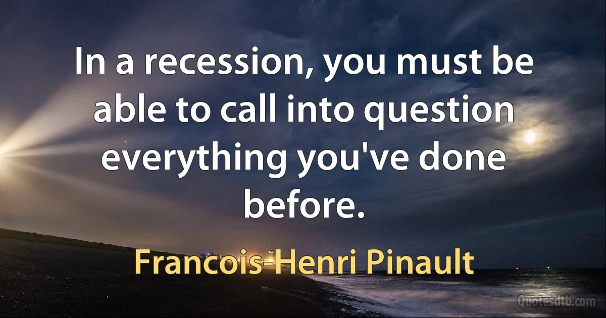 In a recession, you must be able to call into question everything you've done before. (Francois-Henri Pinault)