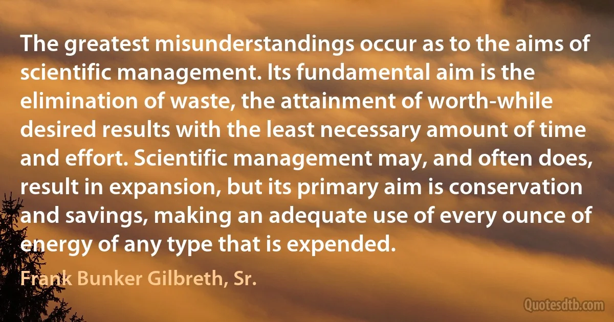 The greatest misunderstandings occur as to the aims of scientific management. Its fundamental aim is the elimination of waste, the attainment of worth-while desired results with the least necessary amount of time and effort. Scientific management may, and often does, result in expansion, but its primary aim is conservation and savings, making an adequate use of every ounce of energy of any type that is expended. (Frank Bunker Gilbreth, Sr.)