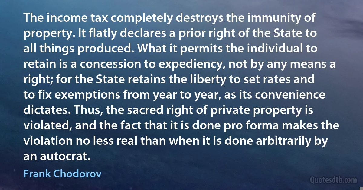 The income tax completely destroys the immunity of property. It flatly declares a prior right of the State to all things produced. What it permits the individual to retain is a concession to expediency, not by any means a right; for the State retains the liberty to set rates and to fix exemptions from year to year, as its convenience dictates. Thus, the sacred right of private property is violated, and the fact that it is done pro forma makes the violation no less real than when it is done arbitrarily by an autocrat. (Frank Chodorov)